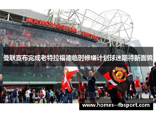 曼联宣布完成老特拉福德临时修缮计划球迷期待新面貌 曼联宣布完成老特拉福德临时修缮计划球迷期待新面貌