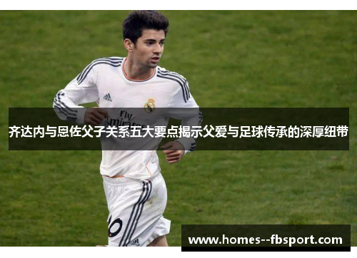 齐达内与恩佐父子关系五大要点揭示父爱与足球传承的深厚纽带